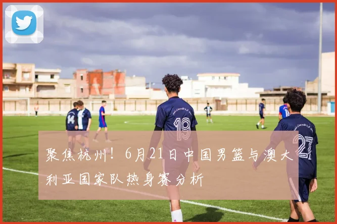 聚焦杭州！6月21日中国男篮与澳大利亚国家队热身赛分析