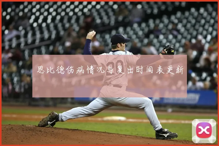 恩比德伤病情况与复出时间表更新