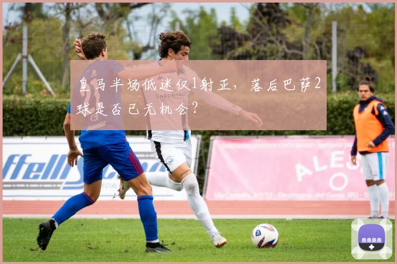 皇马半场低迷仅1射正，落后巴萨2球是否已无机会？