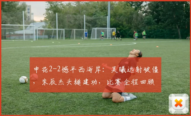申花2-2憾平西海岸：吴曦远射破僵，朱辰杰头槌建功，比赛全程回顾与分析