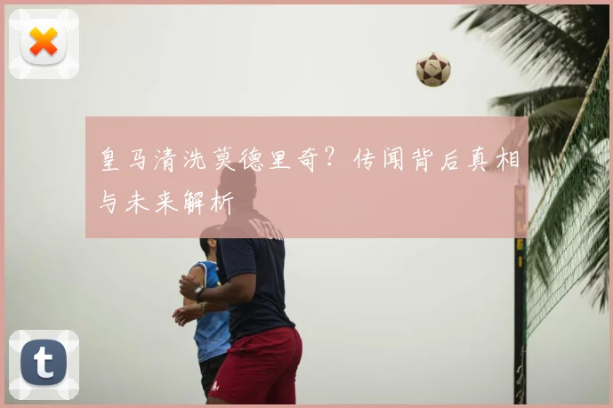 皇马清洗莫德里奇?传闻背后真相与未来解析