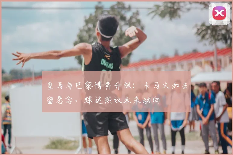皇马与巴黎博弈升级：卡马文加去留悬念，球迷热议未来动向