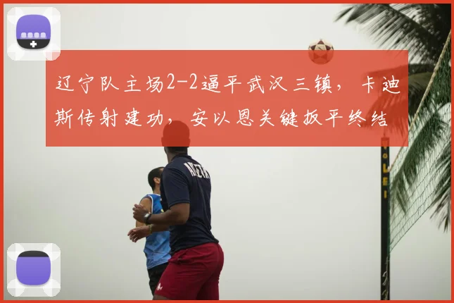 辽宁队主场2-2逼平武汉三镇,卡迪斯传射建功,安以恩关键扳平终结连败