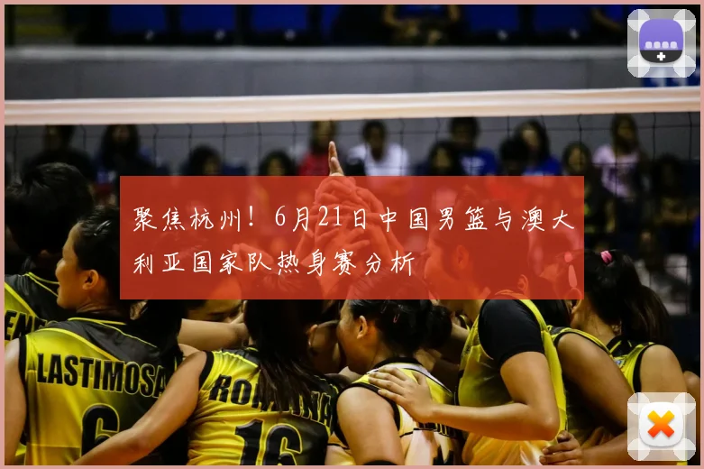 聚焦杭州!6月21日中国男篮与澳大利亚国家队热身赛分析