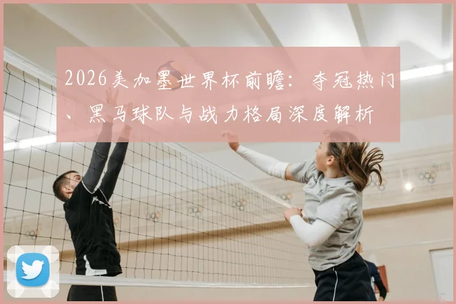 2026美加墨世界杯前瞻:夺冠热门、黑马球队与战力格局深度解析