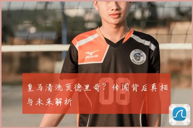 皇马清洗莫德里奇？传闻背后真相与未来解析