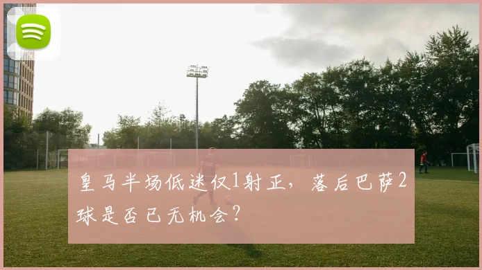 皇马半场低迷仅1射正,落后巴萨2球是否已无机会?